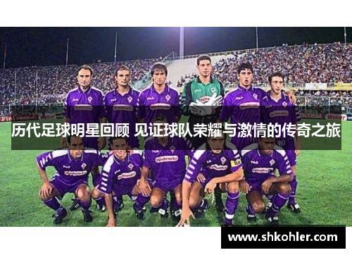 历代足球明星回顾 见证球队荣耀与激情的传奇之旅