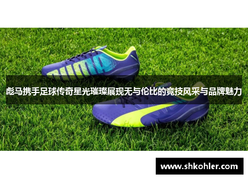 彪马携手足球传奇星光璀璨展现无与伦比的竞技风采与品牌魅力