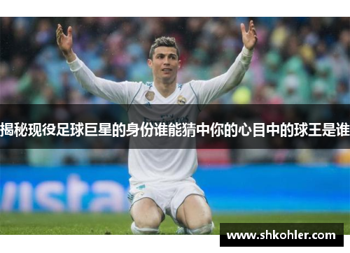 揭秘现役足球巨星的身份谁能猜中你的心目中的球王是谁
