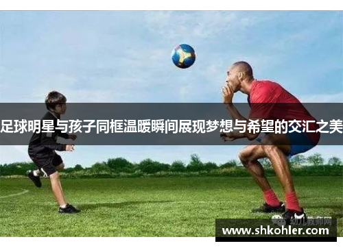 足球明星与孩子同框温暖瞬间展现梦想与希望的交汇之美