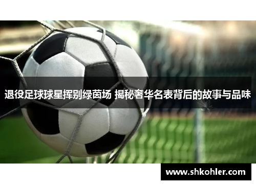 退役足球球星挥别绿茵场 揭秘奢华名表背后的故事与品味