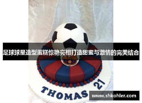 足球球星造型蛋糕惊艳亮相打造甜蜜与激情的完美结合