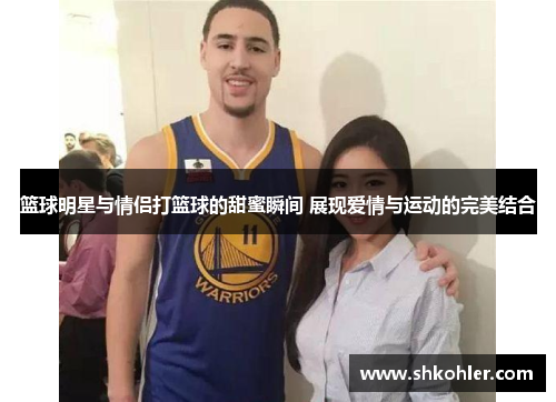 篮球明星与情侣打篮球的甜蜜瞬间 展现爱情与运动的完美结合