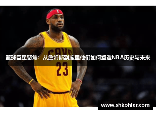 篮球巨星聚焦：从詹姆斯到库里他们如何塑造NBA历史与未来