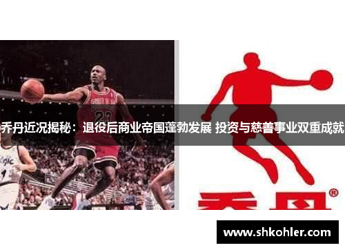 乔丹近况揭秘：退役后商业帝国蓬勃发展 投资与慈善事业双重成就