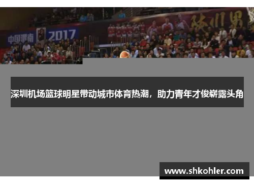 深圳机场篮球明星带动城市体育热潮，助力青年才俊崭露头角