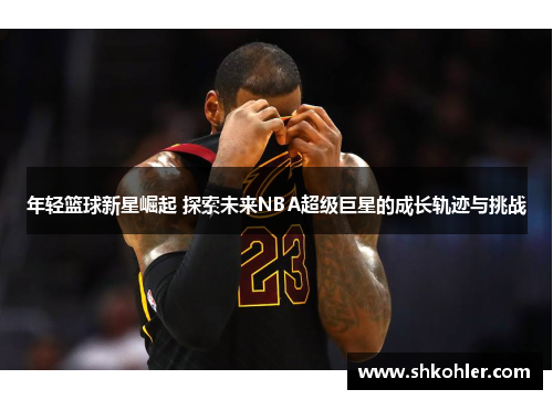 年轻篮球新星崛起 探索未来NBA超级巨星的成长轨迹与挑战