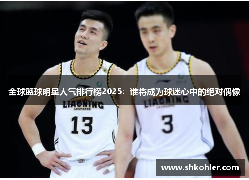 全球篮球明星人气排行榜2025：谁将成为球迷心中的绝对偶像