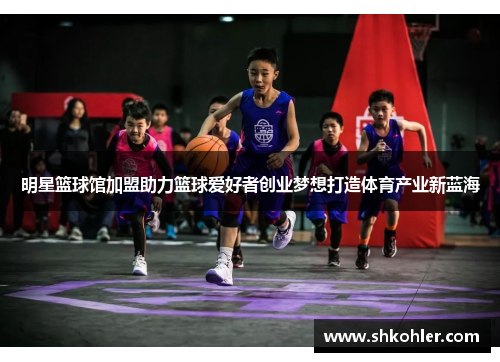 明星篮球馆加盟助力篮球爱好者创业梦想打造体育产业新蓝海